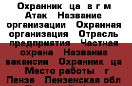 Охранник (ца) в г/м Атак › Название организации ­ Охранная организация › Отрасль предприятия ­ Частная охрана › Название вакансии ­ Охранник (ца) › Место работы ­ г. Пенза - Пензенская обл., Пенза г. Работа » Вакансии   
